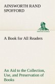 A Book for All Readers An Aid to the Collection, Use, and Preservation of Books and the Formation of Public and Private Libraries