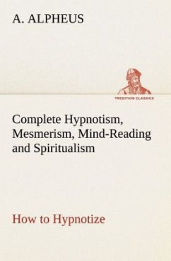 Complete Hypnotism, Mesmerism, Mind-Reading and Spiritualism How to Hypnotize: Being an Exhaustive and Practical System of Method, Application, and Use - Alpheus, A.