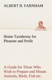 Home Taxidermy for Pleasure and Profit A Guide for Those Who Wish to Prepare and Mount Animals, Birds, Fish, Reptiles, etc., for Home, Den, or Office Decoration