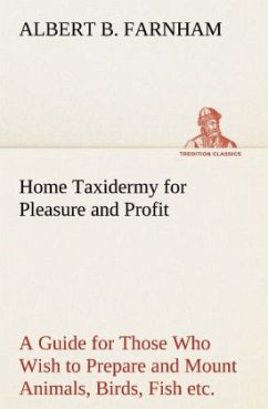 Home Taxidermy for Pleasure and Profit A Guide for Those Who Wish to Prepare and Mount Animals, Birds, Fish, Reptiles, etc., for Home, Den, or Office Decoration - Farnham, Albert B.