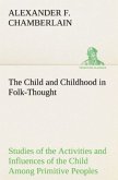 The Child and Childhood in Folk-Thought Studies of the Activities and Influences of the Child Among Primitive Peoples, Their Analogues and Survivals in the Civilization of To-Day