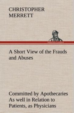 A Short View of the Frauds and Abuses Committed by Apothecaries As well in Relation to Patients, as Physicians: And Of the only Remedy thereof by Physicians making their own Medicines. - Merrett, Christopher