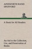 A Book for All Readers An Aid to the Collection, Use, and Preservation of Books and the Formation of Public and Private Libraries