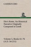 Dio's Rome, Volume 5, Books 61-76 (A.D. 54-211) An Historical Narrative Originally Composed in Greek During The Reigns of Septimius Severus, Geta and Caracalla, Macrinus, Elagabalus and Alexander Severus: and Now Presented in English Form By Herbert Baldwin Foster