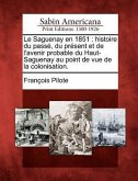 Le Saguenay En 1851: Histoire Du Pass, Du PR Sent Et de L'Avenir Probable Du Haut-Saguenay Au Point de Vue de La Colonisation.
