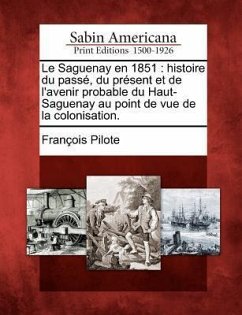Le Saguenay En 1851: Histoire Du Pass, Du PR Sent Et de L'Avenir Probable Du Haut-Saguenay Au Point de Vue de La Colonisation. - Pilote, Francois