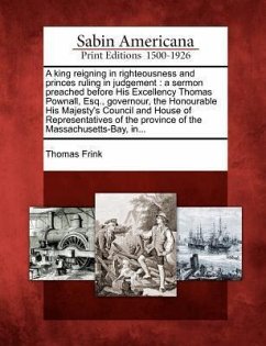 A King Reigning in Righteousness and Princes Ruling in Judgement: A Sermon Preached Before His Excellency Thomas Pownall, Esq., Governour, the Honoura - Frink, Thomas