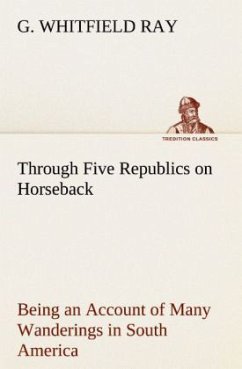 Through Five Republics on Horseback, Being an Account of Many Wanderings in South America - Ray, G. Whitfield