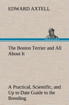 The Boston Terrier and All About It A Practical, Scientific, and Up to Date Guide to the Breeding of the American Dog - Axtell, Edward