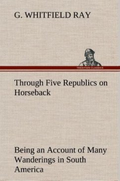 Through Five Republics on Horseback, Being an Account of Many Wanderings in South America - Ray, G. Whitfield