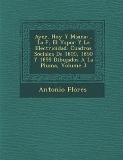 Ayer, Hoy y Ma Ana: , La F, El Vapor y La Electricidad. Cuadros Sociales de 1800, 1850 y 1899 Dibujados a la Pluma, Volume 3 - Flores, Antonio