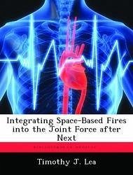 Integrating Space-Based Fires into the Joint Force after Next - Lea, Timothy J.