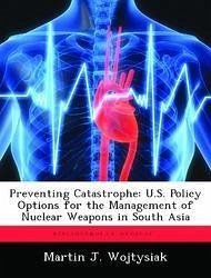 Preventing Catastrophe: U.S. Policy Options for the Management of Nuclear Weapons in South Asia - Wojtysiak, Martin J.
