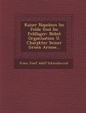 Kaiser Napoleon Im Felde Und Im Feldlager: Nebst Organisation U. Charakter Seiner Groe N Armee...