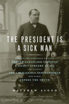 Cover The President Is a Sick Man : Wherein the Supposedly Virtuous Grover Cleveland Survives a Secret Surgery at Sea and Vilifies the Courageous Newspaperman Who Dared Expose the Truth (eBook, ePUB)