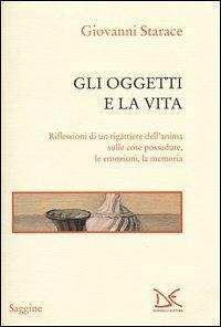 Gli oggetti e la vita. Riflessioni di un rigattiere dell'anima sulle cose possedute, le emozioni, la memoria - Starace, Giovanni