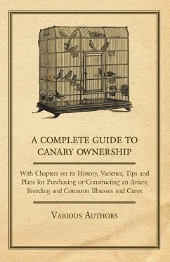 A Complete Guide to Canary Ownership - With Chapters on Its History, Varieties, Tips and Plans for Purchasing or Constructing an Aviary, Breeding and Common Illness and Cures