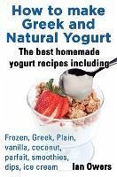 How to Make Greek and Natural Yogurt, the Best Homemade Yogurt Recipes Including Frozen, Greek, Plain, Vanilla, Coconut, Parfait, Smoothies, Dips & IC - Owers, Ian