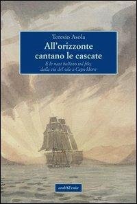 All'orizzonte cantano le cascate. E le navi ballano sul filo, dalla via del sale a Capo Horn - Asola, Teresio All'orizzonte cantano le cascate. E le navi ballano sul filo, dalla via del sale a Capo Horn - Asola, Teresio