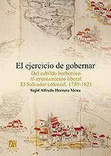 El ejercicio de gobernar : del cabildo borbónico al ayuntamiento liberal : El Salvador colonial, 1750-1821 - Herrera Mena, Sajid Alfredo