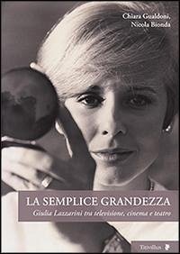 La semplice grandezza. Guilia Lazzarini tra televisione, cinema e teatro - Gualdoni, Chiara; Bionda, Nicola
