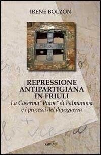 Repressione antipartigiana in Friuli. La caserma «Piave» di Palmanova e i processi del dopoguerra - Bolzon, Irene
