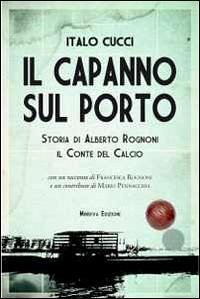 Il capanno sul porto. Storia di Alberto Rognoni il conte del calcio - Cucci, Italo