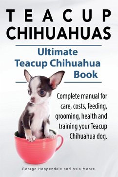 Teacup Chihuahuas. Teacup Chihuahua complete manual for care, costs, feeding, grooming, health and training. Ultimate Teacup Chihuahua Book. - Hoppendale, George; Moore, Asia