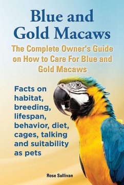 Blue and Gold Macaws, The Complete Owner's Guide on How to Care For Blue and Yellow Macaws, Facts on habitat, breeding, lifespan, behavior, diet, cages, talking and suitability as pets - Sullivan, Rose