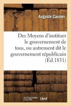 Des Moyens d'Instituer Le Gouvernement de Tous, Ou Autrement Dit Le Gouvernement Républicain: , Sans Anarchie, Sans Déchirements Et Sans Factions - Caunes, Auguste