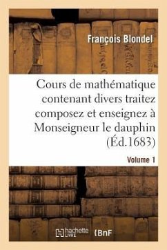 Cours de Mathématique Contenant Divers Traitez Composez Et Enseignez À Monseigneur Le Dauphin. Vol1 - Blondel, François