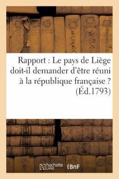 Rapport: Le Pays de Liège Doit-Il Demander d'Être Réuni À La République Française ? (Éd.1793): : Le Pays de Liége Doit-Il Demander d'Être Réuni À La R - Sans Auteur