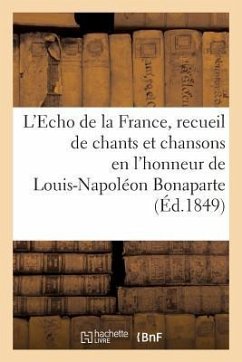 L'Echo de la France, Recueil de Chants Et Chansons En l'Honneur de Louis-Napoléon Bonaparte (1849): , Président de la République, Précédé d'Une Notice - Sans Auteur