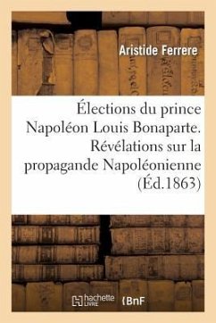 Élections Du Prince Napoléon Louis Bonaparte. Révélations Sur La Propagande Napoléonienne Faite En: 1848 Et 1849, Pour Servir À l'Histoire Secrète Du - Ferrere, Aristide