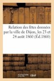 Relation Des Fêtes Données Par La Ville de Dijon, Les 23 Et 24 Août 1860 (Éd.1860): de LL. MM. l'Empereur Et l'Impératrice: Avec Les Discours Prononcé