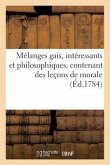 Mélanges Gais, Intéressants Et Philosophiques, Contenant Des Leçons de Morale (Éd.1784): À l'Usage Des Personnes Pour Qui La Lecture n'Est Qu'un Objet