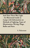 And Then There Was Light - An Illustrated Guide to Lamps with Information on Methods of Lighting, Types of Illumination, Wiring, Plugs, Bulbs and Parts (eBook, ePUB)