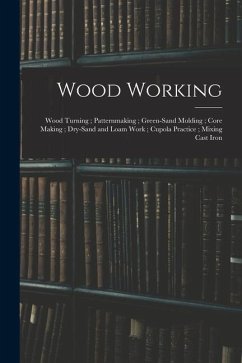 Wood Working; Wood Turning; Patternmaking; Green-Sand Molding; Core Making; Dry-Sand and Loam Work; Cupola Practice; Mixing Cast Iron - Anonymous