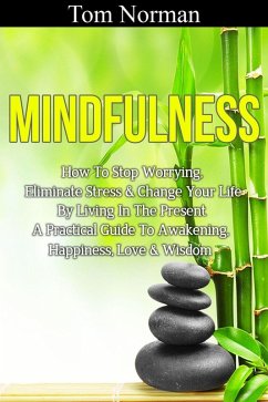 Mindfulness: How To Stop Worrying, Eliminate Stress & Change Your Life By Living In The Present - A Practical Guide To Awakening, Happiness, Love & Wisdom (eBook, ePUB) - Norman, Tom