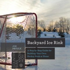 Backyard Ice Rink: A Step-By-Step Guide for Building Your Own Hockey Rink at Home - Proulx, Joe