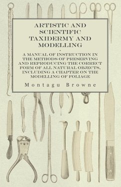 Artistic and Scientific Taxidermy and Modelling - A Manual of Instruction in the Methods of Preserving and Reproducing the Correct Form of All Natural Objects, Including a Chapter on the Modelling of Foliage - Browne, Montagu