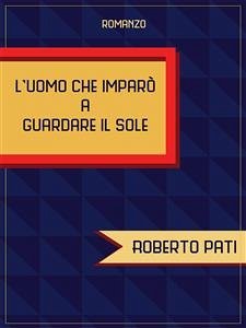 L'uomo che imparò a guardare il sole (eBook, ePUB) - Pati, Roberto