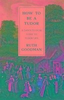 How To Be a Tudor - A Dawn-to-Dusk Guide to Tudor Life - Goodman, Ruth