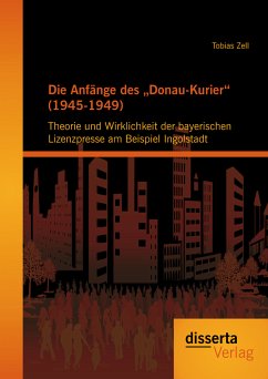 Die Anfänge des „Donau-Kurier“ (1945-1949): Theorie und Wirklichkeit der bayerischen Lizenzpresse am Beispiel Ingolstadt (eBook, PDF) - Zell, Tobias