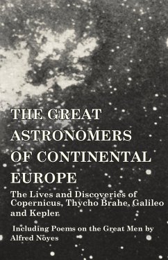 The Great Astronomers of Continental Europe - The Lives and Discoveries of Copernicus, Thycho Brahe, Galileo and Kepler - Including Poems on the Great Men by Alfred Noyes - Various