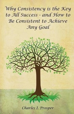 Why Consistency Is the Key to All Success - And How to Be Consistent to Achieve Any Goal - Prosper, Charles I.