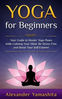 Yoga: for Beginners: Your Guide to Master Yoga Poses While Calming your Mind, Be Stress Free, and Boost your Self-esteem! (eBook, ePUB) - Yamashita, Alexander