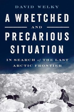 A Wretched and Precarious Situation: In Search of the Last Arctic Frontier - Welky, David