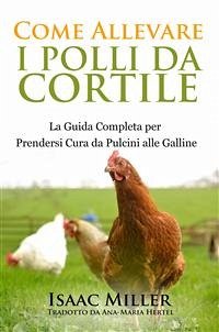 Come Allevare I Polli Da Cortile: La Guida Completa Per Prendersi Cura Da Pulcini Alle Galline (eBook, ePUB) - Miller, Isaac