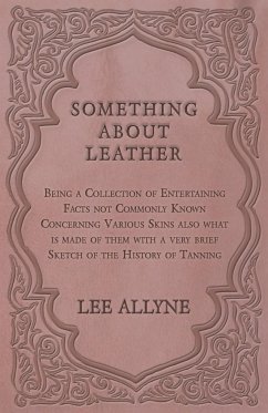 Something about Leather - Being a Collection of Entertaining Facts not Commonly Known Concerning Various Skins also what is made of them with a very brief Sketch of the History of Tanning - Allyne, Lee